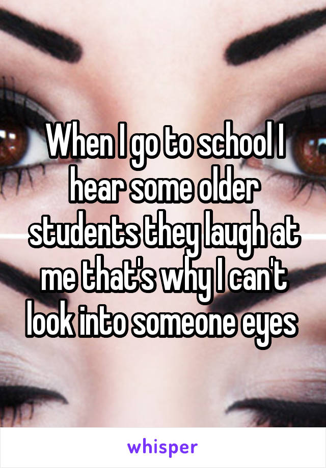 When I go to school I hear some older students they laugh at me that's why I can't look into someone eyes 