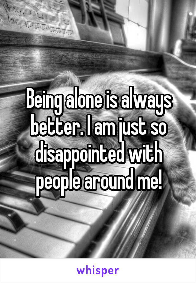 Being alone is always better. I am just so disappointed with people around me!