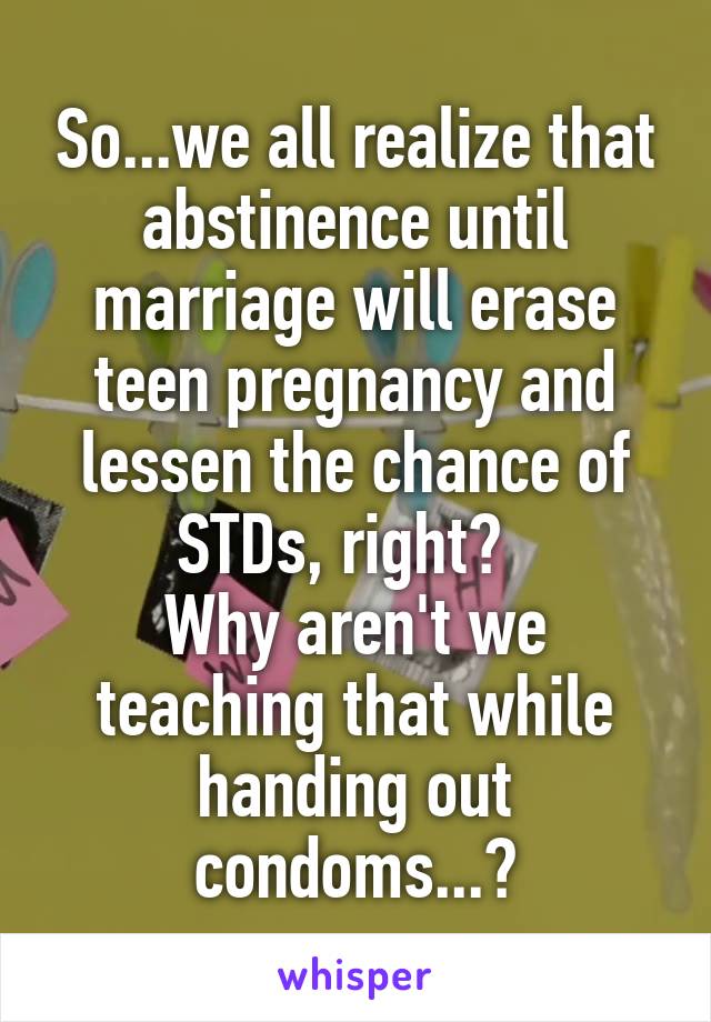 So...we all realize that abstinence until marriage will erase teen pregnancy and lessen the chance of STDs, right?  
Why aren't we teaching that while handing out condoms...?