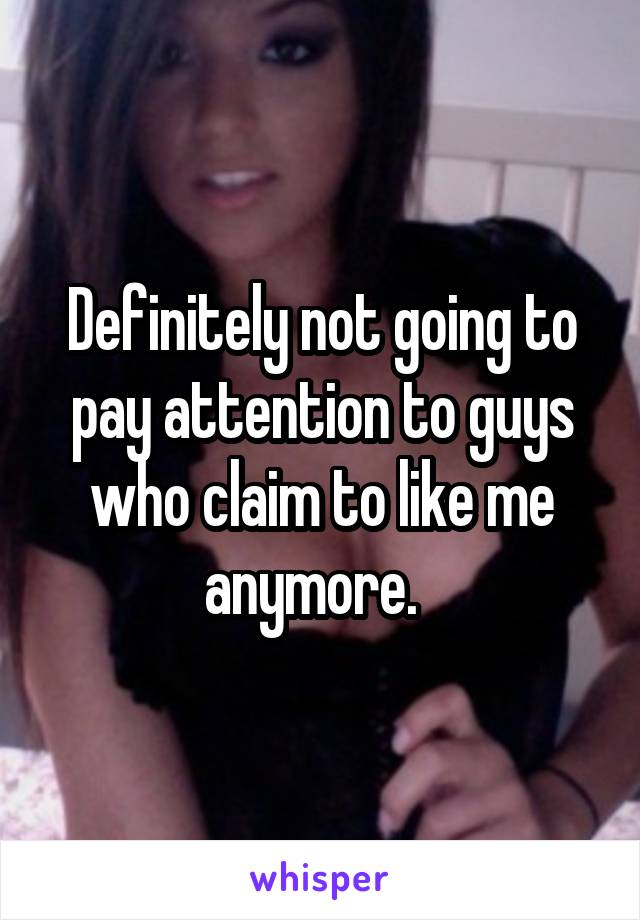 Definitely not going to pay attention to guys who claim to like me anymore.  