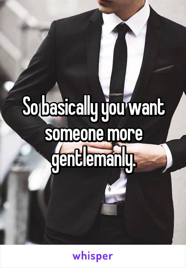 So basically you want someone more gentlemanly.