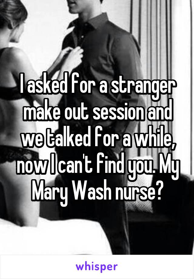 I asked for a stranger make out session and we talked for a while, now I can't find you. My Mary Wash nurse?