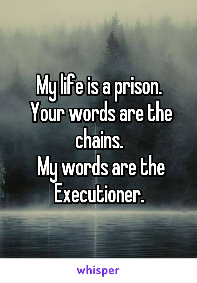 My life is a prison.
 Your words are the chains.
 My words are the Executioner.