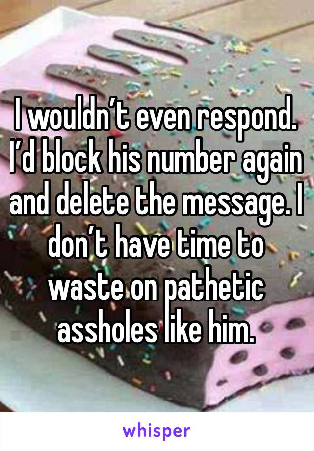I wouldn’t even respond. I’d block his number again and delete the message. I don’t have time to waste on pathetic assholes like him. 