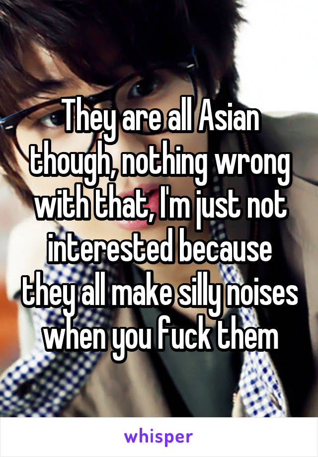 They are all Asian though, nothing wrong with that, I'm just not interested because they all make silly noises when you fuck them