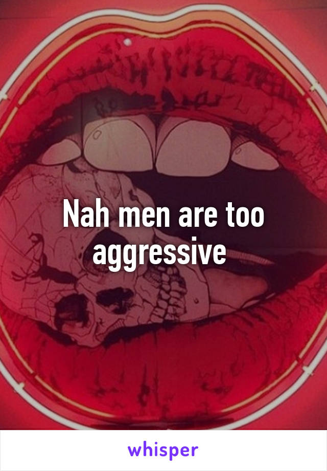 Nah men are too aggressive 