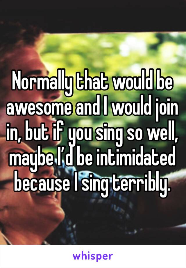 Normally that would be awesome and I would join in, but if you sing so well, maybe I’d be intimidated because I sing terribly. 