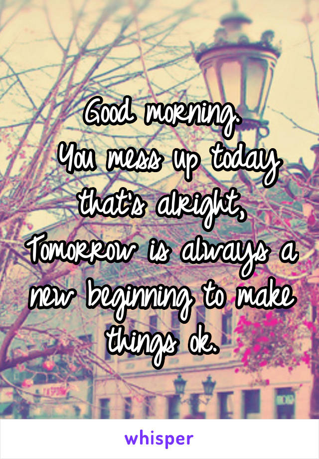 Good morning.
 You mess up today that's alright, Tomorrow is always a new beginning to make things ok.