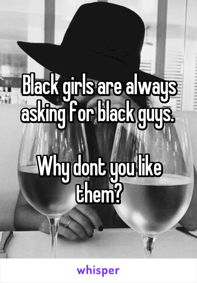 Black girls are always asking for black guys. 

Why dont you like them?
