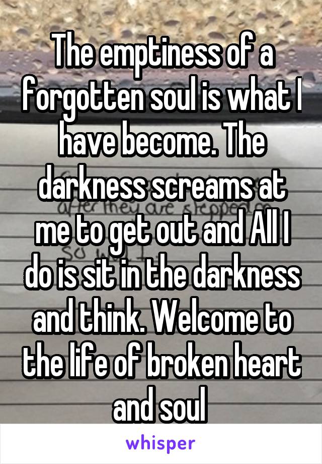 The emptiness of a forgotten soul is what I have become. The darkness screams at me to get out and All I do is sit in the darkness and think. Welcome to the life of broken heart and soul 