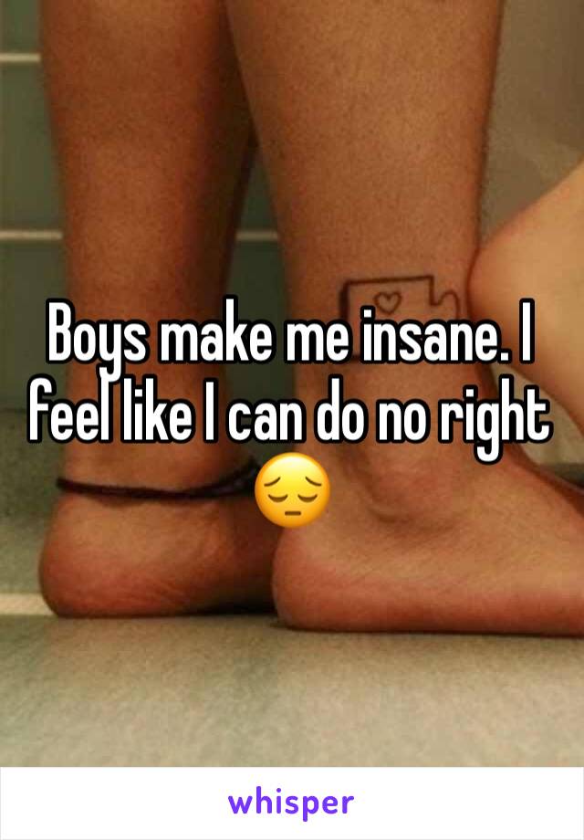 Boys make me insane. I feel like I can do no right 😔