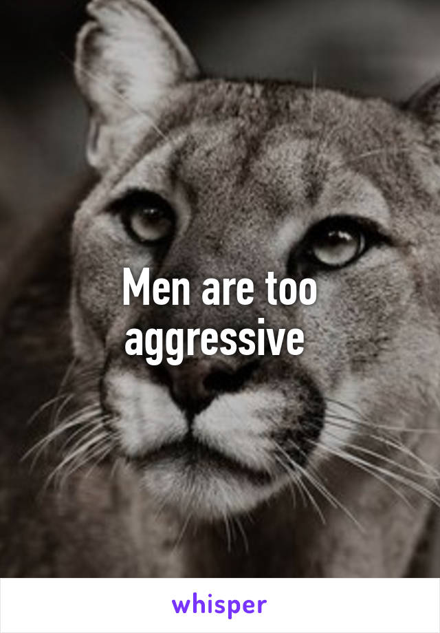 Men are too aggressive 