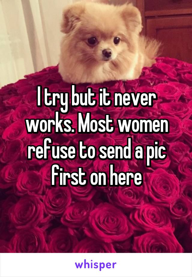 I try but it never works. Most women refuse to send a pic first on here