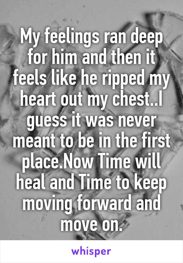 My feelings ran deep for him and then it feels like he ripped my heart out my chest..I guess it was never meant to be in the first place.Now Time will heal and Time to keep moving forward and move on.