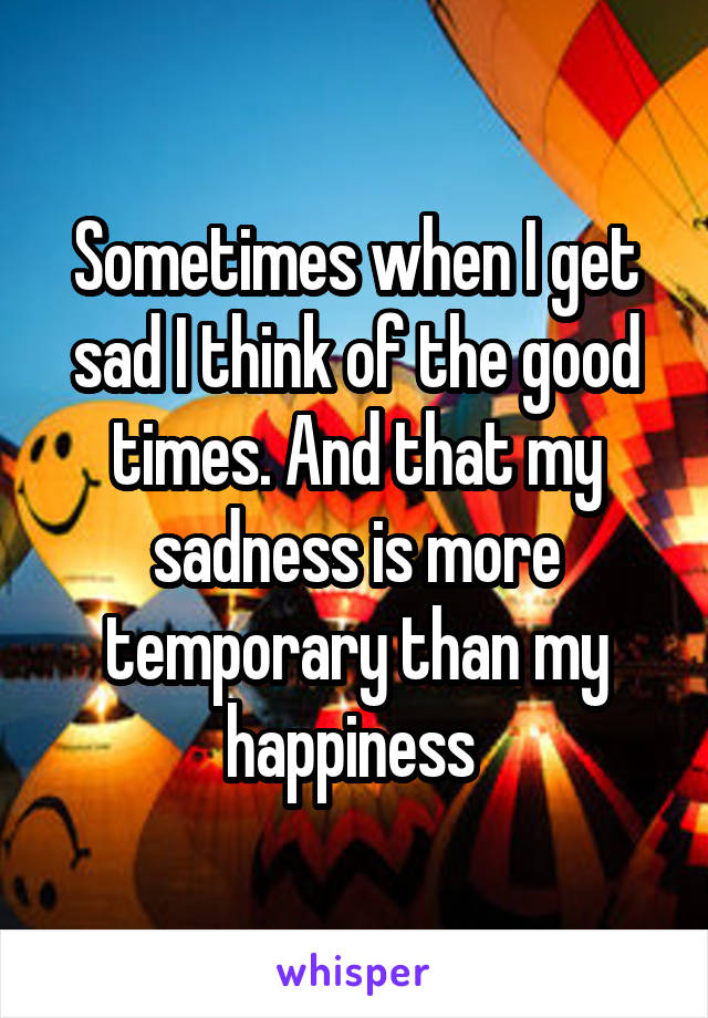 Sometimes when I get sad I think of the good times. And that my sadness is more temporary than my happiness 