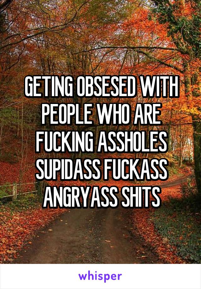 GETING OBSESED WITH PEOPLE WHO ARE FUCKING ASSHOLES SUPIDASS FUCKASS ANGRYASS SHITS