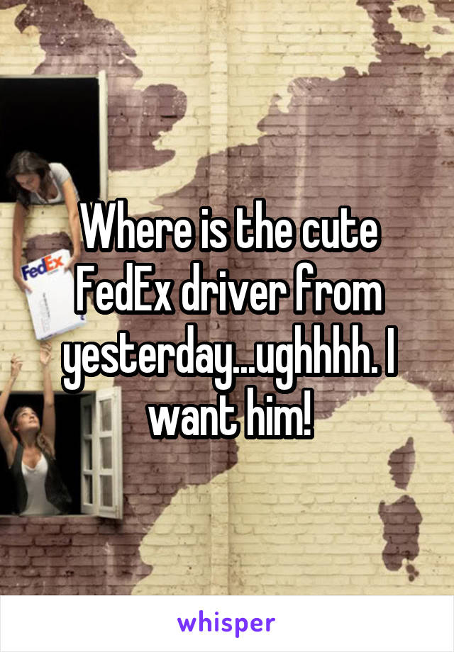 Where is the cute FedEx driver from yesterday...ughhhh. I want him!
