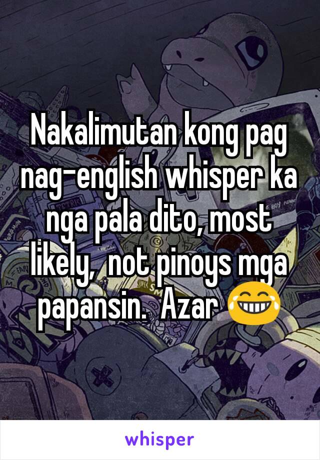 Nakalimutan kong pag nag-english whisper ka nga pala dito, most likely,  not pinoys mga papansin.  Azar 😂
