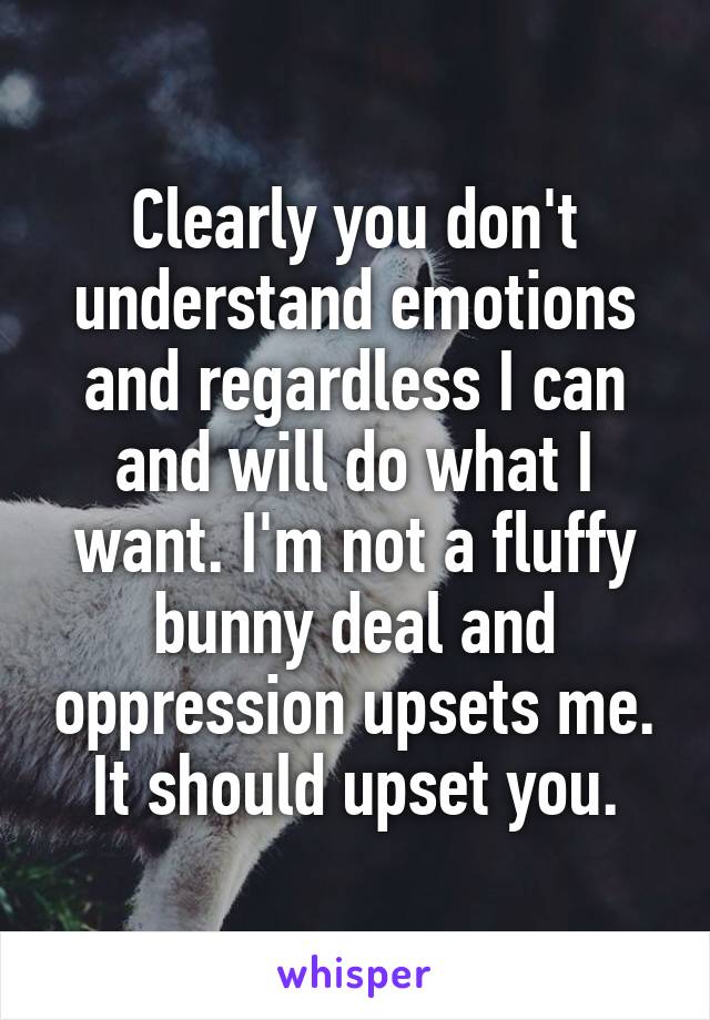 Clearly you don't understand emotions and regardless I can and will do what I want. I'm not a fluffy bunny deal and oppression upsets me. It should upset you.