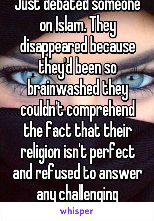 Just debated someone on Islam. They disappeared because they'd been so brainwashed they couldn't comprehend the fact that their religion isn't perfect and refused to answer any challenging questions. 