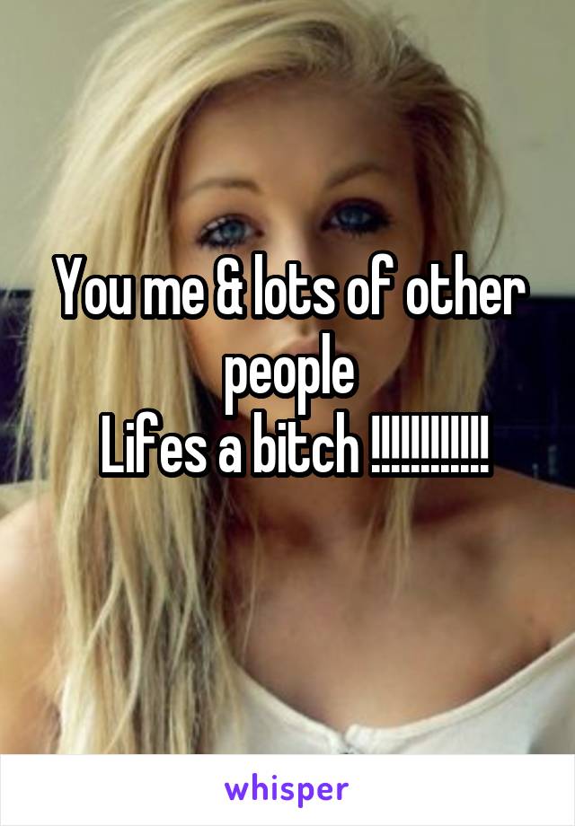 You me & lots of other people
 Lifes a bitch !!!!!!!!!!!!
