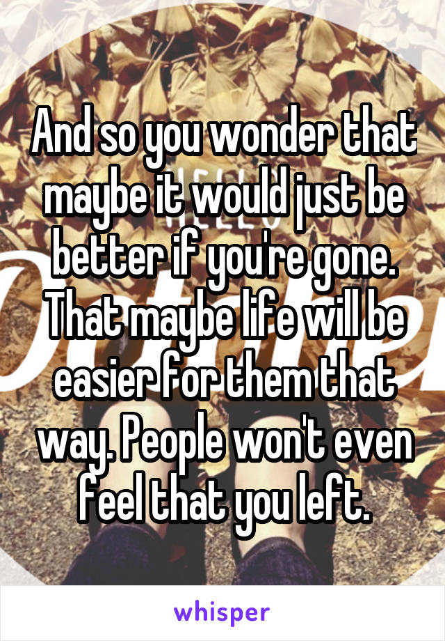 And so you wonder that maybe it would just be better if you're gone. That maybe life will be easier for them that way. People won't even feel that you left.