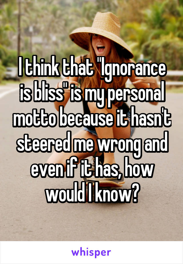 I think that "Ignorance is bliss" is my personal motto because it hasn't steered me wrong and even if it has, how would I know?