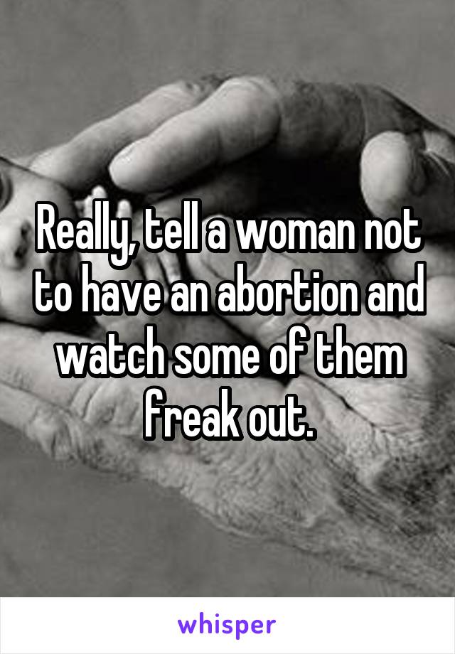 Really, tell a woman not to have an abortion and watch some of them freak out.