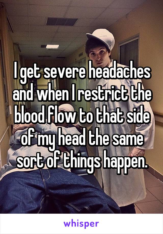 I get severe headaches and when I restrict the blood flow to that side of my head the same sort of things happen.
