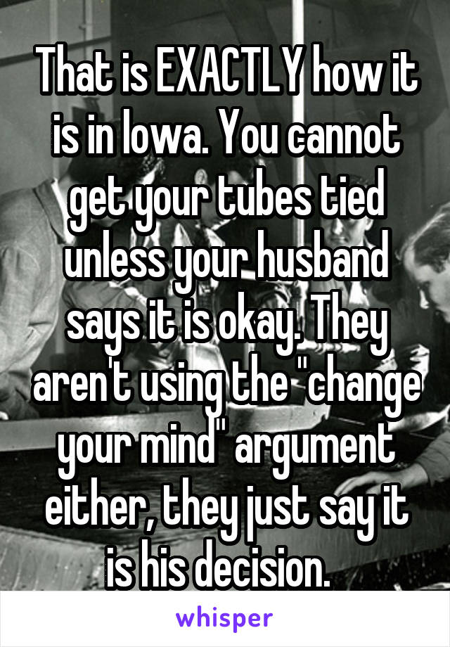 That is EXACTLY how it is in Iowa. You cannot get your tubes tied unless your husband says it is okay. They aren't using the "change your mind" argument either, they just say it is his decision.  