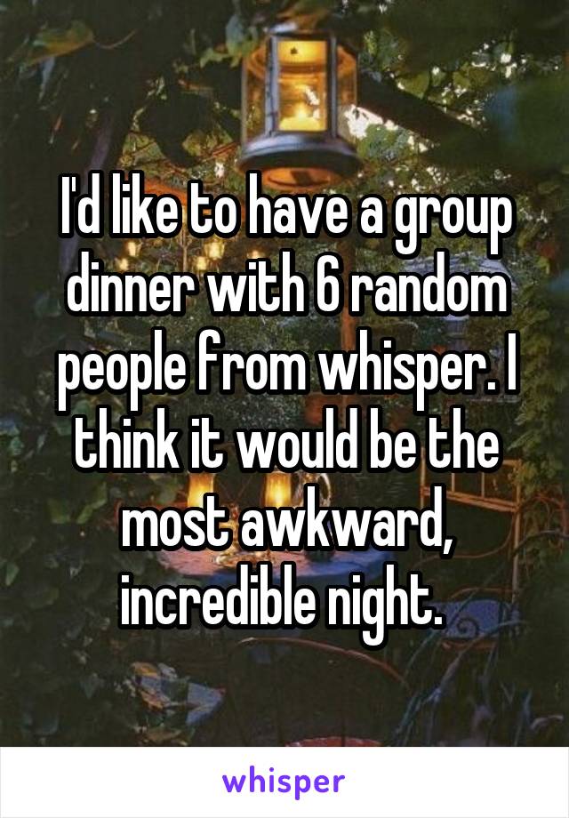 I'd like to have a group dinner with 6 random people from whisper. I think it would be the most awkward, incredible night. 