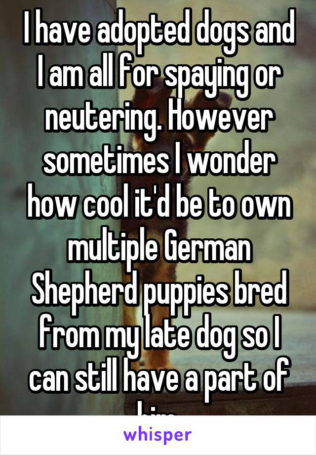 I have adopted dogs and I am all for spaying or neutering. However sometimes I wonder how cool it'd be to own multiple German Shepherd puppies bred from my late dog so I can still have a part of him.