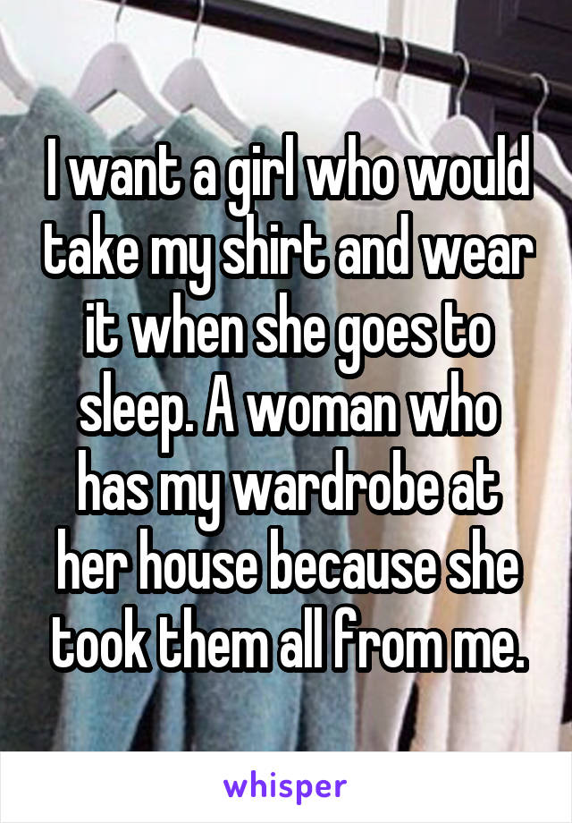 I want a girl who would take my shirt and wear it when she goes to sleep. A woman who has my wardrobe at her house because she took them all from me.