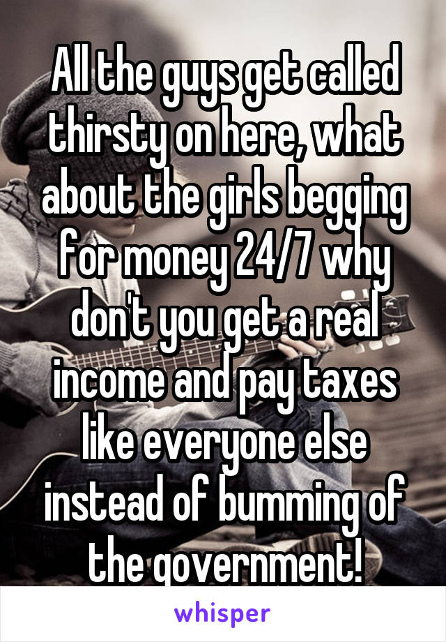 All the guys get called thirsty on here, what about the girls begging for money 24/7 why don't you get a real income and pay taxes like everyone else instead of bumming of the government!