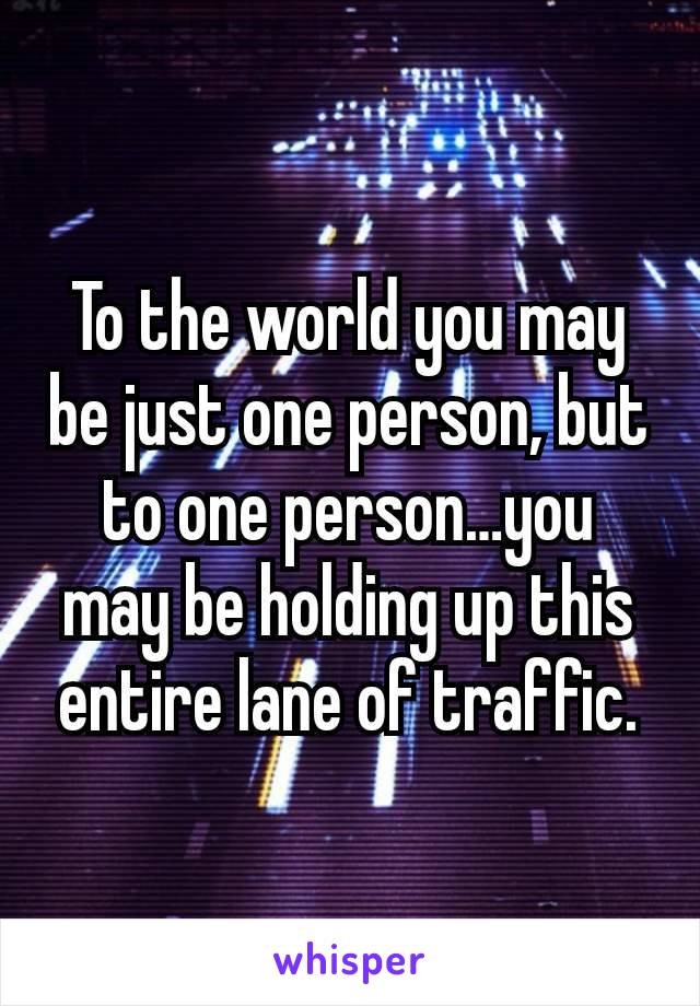 To the world you may be just one person, but to one person…you may be holding up this entire lane of traffic.