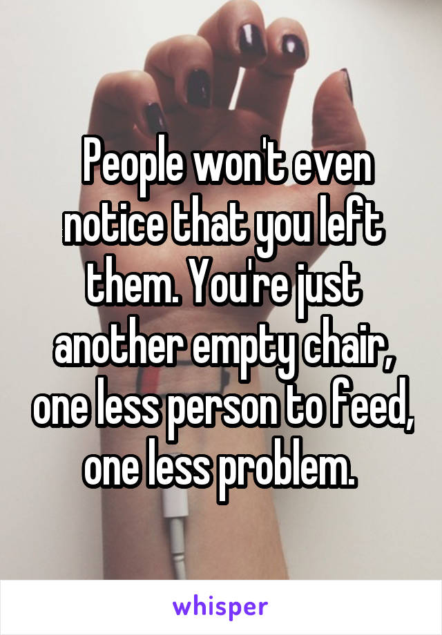  People won't even notice that you left them. You're just another empty chair, one less person to feed, one less problem. 