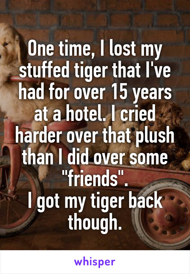 One time, I lost my stuffed tiger that I've had for over 15 years at a hotel. I cried harder over that plush than I did over some "friends".
I got my tiger back though.