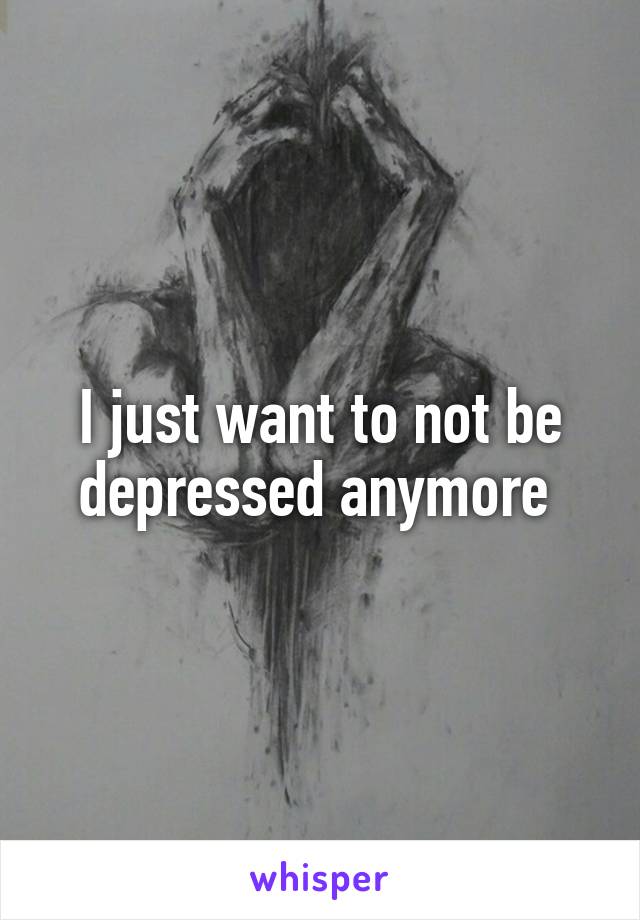 I just want to not be depressed anymore 