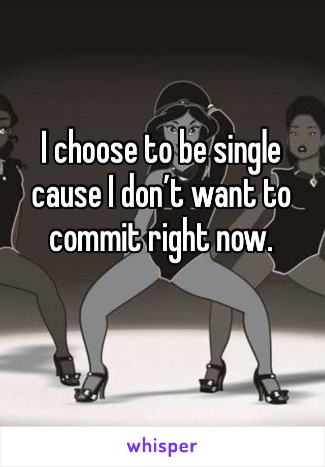 I choose to be single cause I don’t want to commit right now.