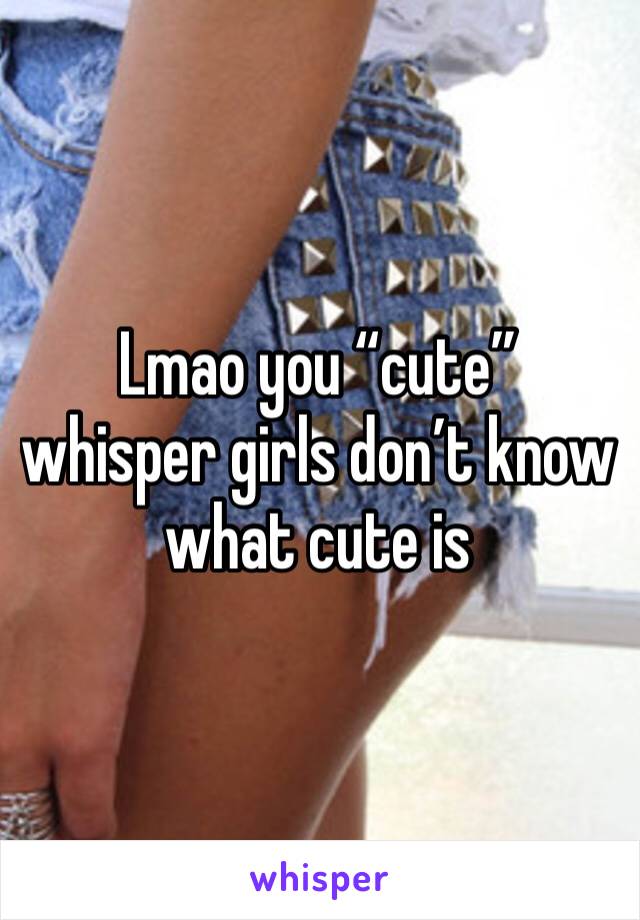 Lmao you “cute” whisper girls don’t know what cute is