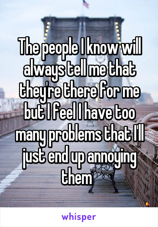 The people I know will always tell me that they're there for me but I feel I have too many problems that I'll just end up annoying them  