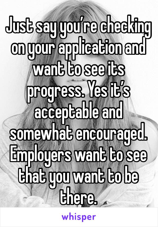 Just say you’re checking on your application and want to see its progress. Yes it’s acceptable and somewhat encouraged. Employers want to see that you want to be there. 