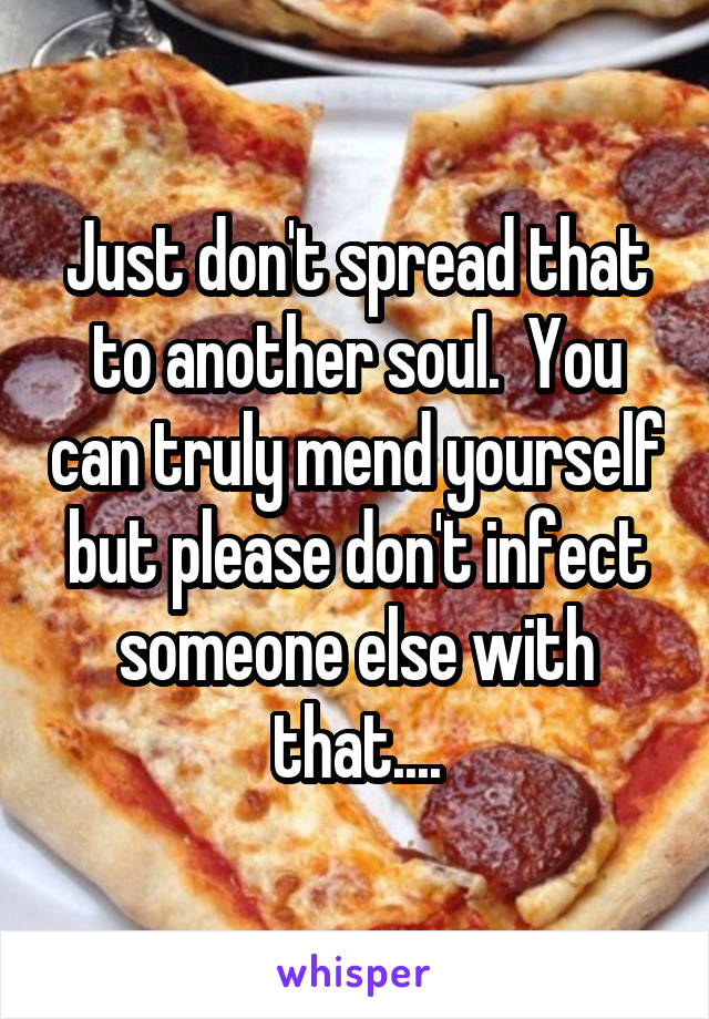 Just don't spread that to another soul.  You can truly mend yourself but please don't infect someone else with that....