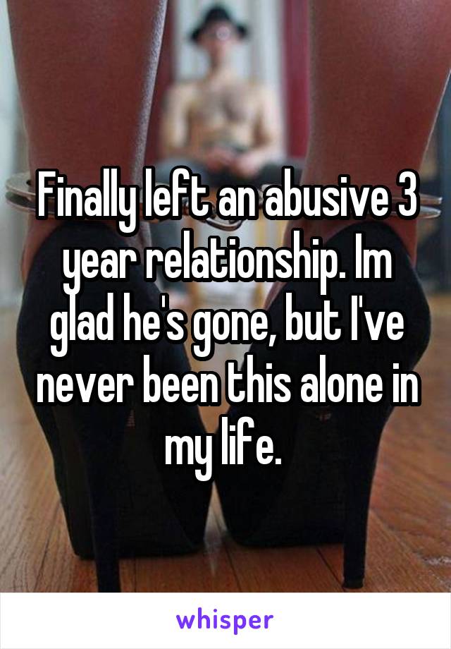 Finally left an abusive 3 year relationship. Im glad he's gone, but I've never been this alone in my life. 