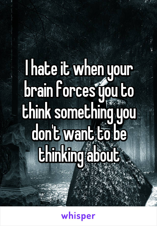 I hate it when your brain forces you to think something you don't want to be thinking about