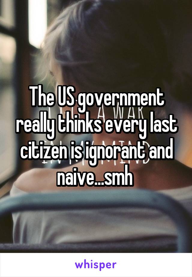 The US government really thinks every last citizen is ignorant and naive...smh 