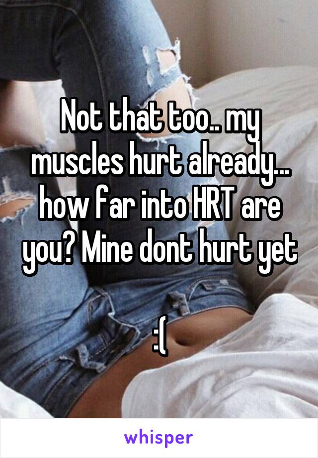 Not that too.. my muscles hurt already... how far into HRT are you? Mine dont hurt yet 
:(