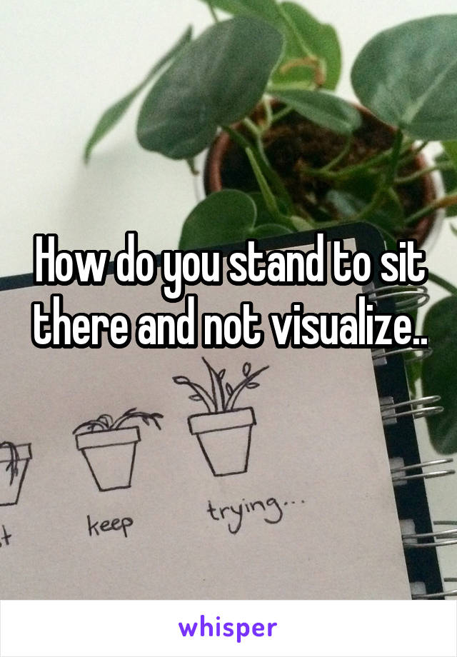 How do you stand to sit there and not visualize.. 