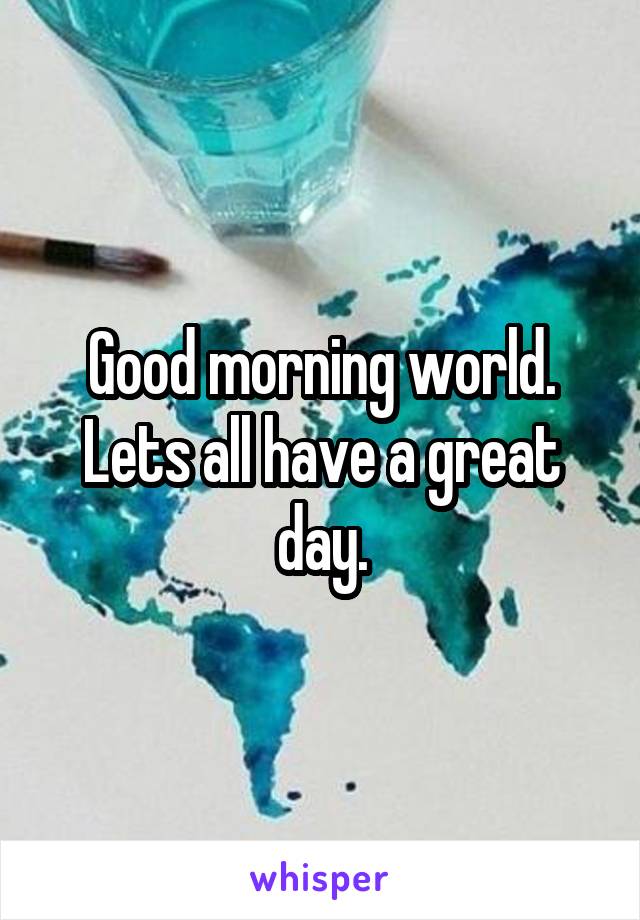 Good morning world. Lets all have a great day.
