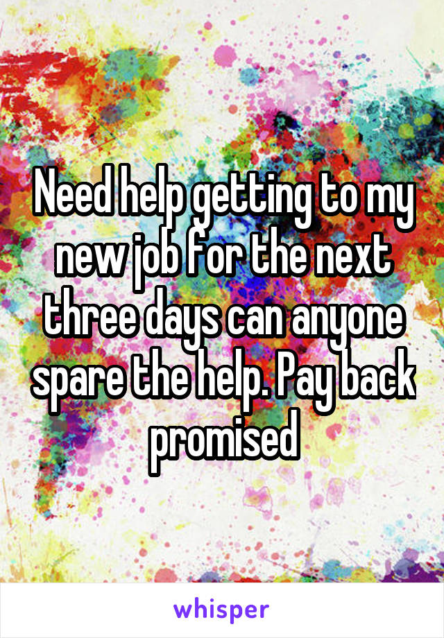 Need help getting to my new job for the next three days can anyone spare the help. Pay back promised